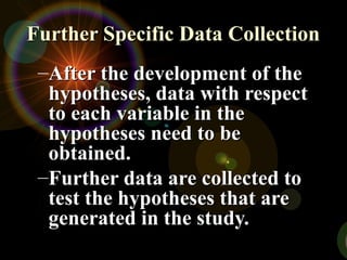 Further Specific Data Collection
Further Specific Data Collection
–After the development of the
After the development of the
hypotheses, data with respect
hypotheses, data with respect
to each variable in the
to each variable in the
hypotheses need to be
hypotheses need to be
obtained.
obtained.
–Further data are collected to
Further data are collected to
test the hypotheses that are
test the hypotheses that are
generated in the study.
generated in the study.
 