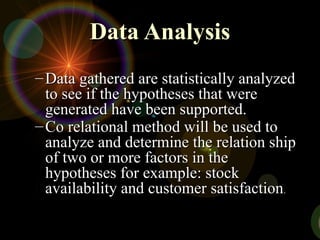 Data Analysis
Data Analysis
– Data gathered are statistically analyzed
Data gathered are statistically analyzed
to see if the hypotheses that were
to see if the hypotheses that were
generated have been supported.
generated have been supported.
– Co relational method will be used to
Co relational method will be used to
analyze and determine the relation ship
analyze and determine the relation ship
of two or more factors in the
of two or more factors in the
hypotheses for example: stock
hypotheses for example: stock
availability and customer satisfaction
availability and customer satisfaction.
.
 