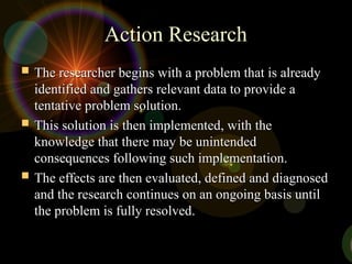 Action Research
Action Research
 The researcher begins with a problem that is already
The researcher begins with a problem that is already
identified and gathers relevant data to provide a
identified and gathers relevant data to provide a
tentative problem solution.
tentative problem solution.
 This solution is then implemented, with the
This solution is then implemented, with the
knowledge that there may be unintended
knowledge that there may be unintended
consequences following such implementation.
consequences following such implementation.
 The effects are then evaluated, defined and diagnosed
The effects are then evaluated, defined and diagnosed
and the research continues on an ongoing basis until
and the research continues on an ongoing basis until
the problem is fully resolved.
the problem is fully resolved.
 