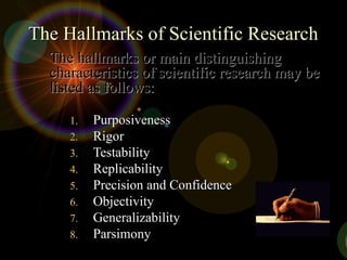 The Hallmarks of Scientific Research
The Hallmarks of Scientific Research
1.
1. Purposiveness
Purposiveness
2.
2. Rigor
Rigor
3.
3. Testability
Testability
4.
4. Replicability
Replicability
5.
5. Precision and Confidence
Precision and Confidence
6.
6. Objectivity
Objectivity
7.
7. Generalizability
Generalizability
8.
8. Parsimony
Parsimony
The hallmarks or main distinguishing
The hallmarks or main distinguishing
characteristics of scientific research may be
characteristics of scientific research may be
listed as follows:
listed as follows:
 