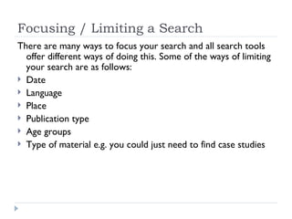 Focusing / Limiting a Search
There are many ways to focus your search and all search tools
  offer different ways of doing this. Some of the ways of limiting
  your search are as follows:
 Date
 Language
 Place
 Publication type
 Age groups
 Type of material e.g. you could just need to find case studies
 