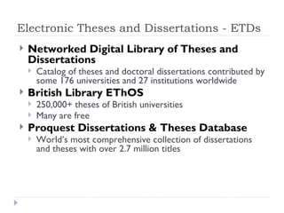 Electronic Theses and Dissertations - ETDs
   Networked Digital Library of Theses and
    Dissertations
       Catalog of theses and doctoral dissertations contributed by
        some 176 universities and 27 institutions worldwide
   British Library EThOS
       250,000+ theses of British universities
       Many are free
   Proquest Dissertations & Theses Database
       World’s most comprehensive collection of dissertations
        and theses with over 2.7 million titles
 