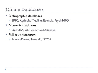 Online Databases
   Bibliographic databases
       ERIC, Agricola, Medline, EconLit, PsychINFO
   Numeric databases
       Stat-USA, UN Common Database
   Full text databases
       ScienceDirect, Emerald, JSTOR
 