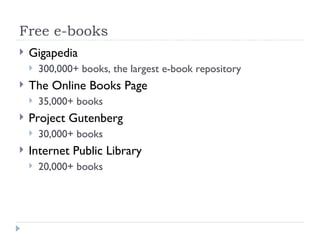 Free e-books
   Gigapedia
       300,000+ books, the largest e-book repository
   The Online Books Page
       35,000+ books
   Project Gutenberg
       30,000+ books
   Internet Public Library
       20,000+ books
 