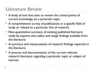 Literature Review
   A body of text that aims to review the critical points of
    current knowledge on a particular topic.
   A comprehensive survey of publications in a specific field of
    study or related to a particular line of research.
   Non-quantitative summary of existing published literature
    made by experts who select and weigh findings available from
    the literature.
   A summary and interpretation of research findings reported in
    the literature.
   A process and documentation of the current relevant
    research literature regarding a particular topic or subject of
    interest.
 