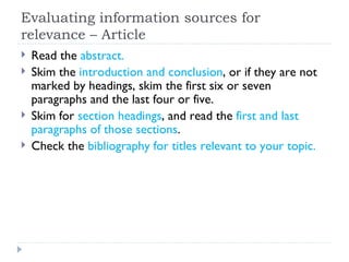 Evaluating information sources for
relevance – Article
   Read the abstract.
   Skim the introduction and conclusion, or if they are not
    marked by headings, skim the first six or seven
    paragraphs and the last four or five.
   Skim for section headings, and read the first and last
    paragraphs of those sections.
   Check the bibliography for titles relevant to your topic.
 