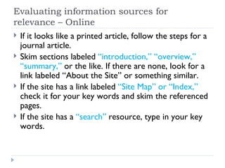 Evaluating information sources for
relevance – Online
   If it looks like a printed article, follow the steps for a
    journal article.
   Skim sections labeled “introduction,” “overview,”
    “summary,” or the like. If there are none, look for a
    link labeled “About the Site” or something similar.
   If the site has a link labeled “Site Map” or “Index,”
    check it for your key words and skim the referenced
    pages.
   If the site has a “search” resource, type in your key
    words.
 