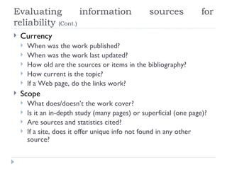 Evaluating          information                   sources            for
reliability (Cont.)
   Currency
       When was the work published?
       When was the work last updated?
       How old are the sources or items in the bibliography?
       How current is the topic?
       If a Web page, do the links work?
   Scope
       What does/doesn’t the work cover?
       Is it an in-depth study (many pages) or superficial (one page)?
       Are sources and statistics cited?
       If a site, does it offer unique info not found in any other
        source?
 