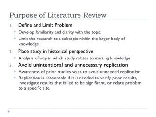 Purpose of Literature Review
1.       Define and Limit Problem
        Develop familiarity and clarity with the topic
        Limit the research to a subtopic within the larger body of
         knowledge.
2.       Place study in historical perspective
        Analysis of way in which study relates to existing knowledge
3.       Avoid unintentional and unnecessary replication
        Awareness of prior studies so as to avoid unneeded replication
        Replication is reasonable if it is needed to verify prior results,
         investigate results that failed to be significant, or relate problem
         to a specific site
 