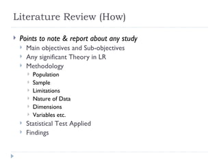 Literature Review (How)

   Points to note & report about any study
       Main objectives and Sub-objectives
       Any significant Theory in LR
       Methodology
           Population
           Sample
           Limitations
           Nature of Data
           Dimensions
           Variables etc.
       Statistical Test Applied
       Findings
 