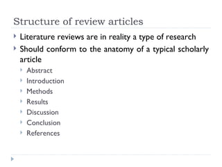 Structure of review articles
   Literature reviews are in reality a type of research
   Should conform to the anatomy of a typical scholarly
    article
       Abstract
       Introduction
       Methods
       Results
       Discussion
       Conclusion
       References
 