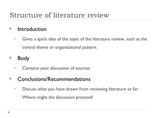 Structure of literature review
       Introduction
        Gives a quick idea of the topic of the literature review, such as the
         central theme or organizational pattern.

       Body
        Contains your discussion of sources.

       Conclusions/Recommendations
        Discuss what you have drawn from reviewing literature so far.
         Where might the discussion proceed?
 