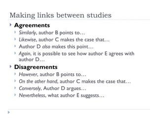 Making links between studies
   Agreements
       Similarly, author B points to…
       Likewise, author C makes the case that…
       Author D also makes this point…
       Again, it is possible to see how author E agrees with
        author D…
   Disagreements
       However, author B points to…
       On the other hand, author C makes the case that…
       Conversely, Author D argues…
       Nevertheless, what author E suggests…
 