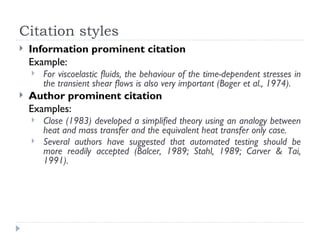 Citation styles
   Information prominent citation
    Example:
       For viscoelastic fluids, the behaviour of the time-dependent stresses in
        the transient shear flows is also very important (Boger et al., 1974).
   Author prominent citation
    Examples:
       Close (1983) developed a simplified theory using an analogy between
        heat and mass transfer and the equivalent heat transfer only case.
       Several authors have suggested that automated testing should be
        more readily accepted (Balcer, 1989; Stahl, 1989; Carver & Tai,
        1991).
 