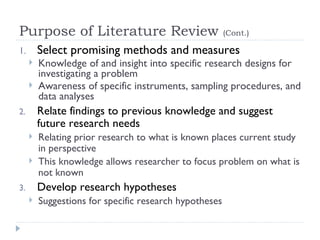 Purpose of Literature Review                            (Cont.)

1.       Select promising methods and measures
        Knowledge of and insight into specific research designs for
         investigating a problem
        Awareness of specific instruments, sampling procedures, and
         data analyses
2.       Relate findings to previous knowledge and suggest
         future research needs
        Relating prior research to what is known places current study
         in perspective
        This knowledge allows researcher to focus problem on what is
         not known
3.       Develop research hypotheses
        Suggestions for specific research hypotheses
 