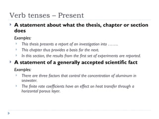 Verb tenses – Present
   A statement about what the thesis, chapter or section
    does
    Examples:
      This thesis presents a report of an investigation into …….
      This chapter thus provides a basis for the next.
      In this section, the results from the first set of experiments are reported.

   A statement of a generally accepted scientific fact
    Examples:
      There are three factors that control the concentration of aluminum in
       seawater.
      The finite rate coefficients have an effect on heat transfer through a
       horizontal porous layer.
 