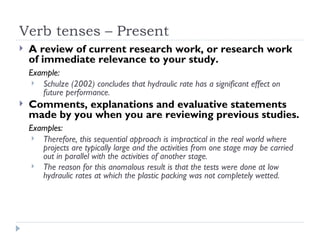 Verb tenses – Present
   A review of current research work, or research work
    of immediate relevance to your study.
    Example:
      Schulze (2002) concludes that hydraulic rate has a significant effect on
       future performance.
   Comments, explanations and evaluative statements
    made by you when you are reviewing previous studies.
    Examples:
      Therefore, this sequential approach is impractical in the real world where
       projects are typically large and the activities from one stage may be carried
       out in parallel with the activities of another stage.
      The reason for this anomalous result is that the tests were done at low
       hydraulic rates at which the plastic packing was not completely wetted.
 