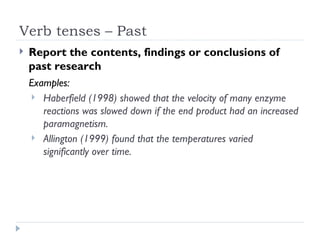 Verb tenses – Past
   Report the contents, findings or conclusions of
    past research
    Examples:
     Haberfield (1998) showed that the velocity of many enzyme
       reactions was slowed down if the end product had an increased
       paramagnetism.
     Allington (1999) found that the temperatures varied
       significantly over time.
 