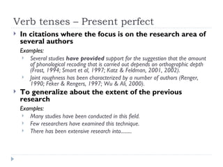 Verb tenses – Present perfect
   In citations where the focus is on the research area of
    several authors
    Examples:
      Several studies have provided support for the suggestion that the amount
       of phonological recoding that is carried out depends on orthographic depth
       (Frost, 1994; Smart et al, 1997; Katz & Feldman, 2001, 2002).
      Joint roughness has been characterized by a number of authors (Renger,
       1990; Feker & Rengers, 1997; Wu & Ali, 2000).
   To generalize about the extent of the previous
    research
    Examples:
      Many studies have been conducted in this field.
      Few researchers have examined this technique.
      There has been extensive research into.........
 