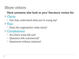 Show others
    Have someone else look at your literature review for
   Clarity
       Can they understand what you’re trying say?
   Flow
       Does the organization make sense?
   Completeness
       Are there areas left out?
       Questions left unanswered?
       Statements without citations?
 
