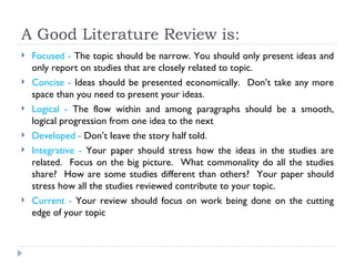 A Good Literature Review is:
   Focused - The topic should be narrow. You should only present ideas and
    only report on studies that are closely related to topic.
   Concise - Ideas should be presented economically. Don’t take any more
    space than you need to present your ideas.
   Logical - The flow within and among paragraphs should be a smooth,
    logical progression from one idea to the next
   Developed - Don’t leave the story half told.
   Integrative - Your paper should stress how the ideas in the studies are
    related. Focus on the big picture. What commonality do all the studies
    share? How are some studies different than others? Your paper should
    stress how all the studies reviewed contribute to your topic.
   Current - Your review should focus on work being done on the cutting
    edge of your topic
 