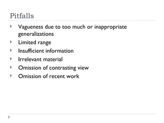 Pitfalls
   Vagueness due to too much or inappropriate
    generalizations
   Limited range
   Insufficient information
   Irrelevant material
   Omission of contrasting view
   Omission of recent work
 
