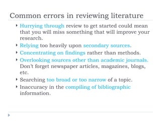 Common errors in reviewing literature
    Hurrying through review to get started could mean
     that you will miss something that will improve your
     research.
    Relying too heavily upon secondary sources.
    Concentrating on findings rather than methods.
    Overlooking sources other than academic journals.
     Don’t forget newspaper articles, magazines, blogs,
     etc.
    Searching too broad or too narrow of a topic.
    Inaccuracy in the compiling of bibliographic
     information.
 