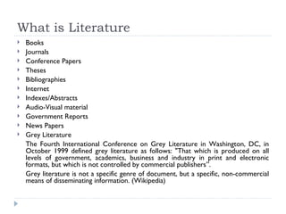What is Literature
   Books
   Journals
   Conference Papers
   Theses
   Bibliographies
   Internet
   Indexes/Abstracts
   Audio-Visual material
   Government Reports
   News Papers
   Grey Literature
    The Fourth International Conference on Grey Literature in Washington, DC, in
    October 1999 defined grey literature as follows: "That which is produced on all
    levels of government, academics, business and industry in print and electronic
    formats, but which is not controlled by commercial publishers”.
    Grey literature is not a specific genre of document, but a specific, non-commercial
    means of disseminating information. (Wikipedia)
 
