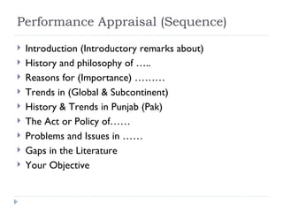 Performance Appraisal (Sequence)
   Introduction (Introductory remarks about)
   History and philosophy of …..
   Reasons for (Importance) ………
   Trends in (Global & Subcontinent)
   History & Trends in Punjab (Pak)
   The Act or Policy of……
   Problems and Issues in ……
   Gaps in the Literature
   Your Objective
 