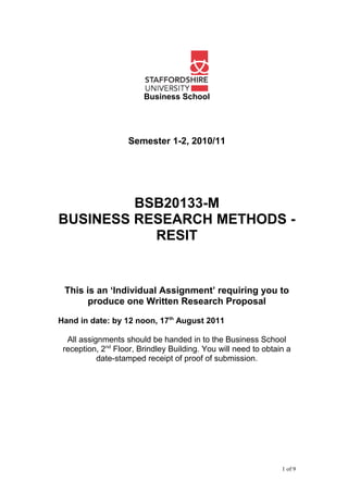 Business School
Semester 1-2, 2010/11
BSB20133-M
BUSINESS RESEARCH METHODS -
RESIT
This is an ‘Individual Assignment’ requiring you to
produce one Written Research Proposal
Hand in date: by 12 noon, 17th
August 2011
All assignments should be handed in to the Business School
reception, 2nd
Floor, Brindley Building. You will need to obtain a
date-stamped receipt of proof of submission.
1 of 9
 