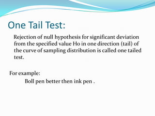 One Tail Test:
Rejection of null hypothesis for significant deviation
from the specified value Ho in one direction (tail) of
the curve of sampling distribution is called one tailed
test.
For example:
Boll pen better then ink pen .
 