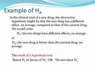 Example of HA
In the clinical trial of a new drug, the alternative
hypothesis might be that the new drug has a different
effect, on average, compared to that of the current drug.
We would write
HA: the two drugs have different effects, on average.
or
HA: the new drug is better than the current drug, on
average.
The result of a hypothesis test:
‘Reject H0 in favour of HA’ OR ‘Do not reject H0’
 