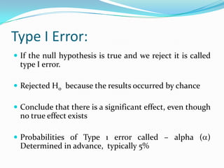 Type I Error:
 If the null hypothesis is true and we reject it is called
type I error.
 Rejected H0 because the results occurred by chance
 Conclude that there is a significant effect, even though
no true effect exists
 Probabilities of Type 1 error called – alpha ( )
Determined in advance, typically 5%
 