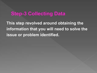 This step revolved around obtaining the
information that you will need to solve the
issue or problem identified.