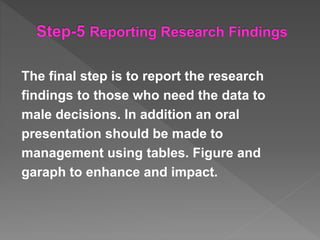 The final step is to report the research
findings to those who need the data to
male decisions. In addition an oral
presentation should be made to
management using tables. Figure and
garaph to enhance and impact.