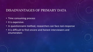 DISADVANTAGES OF PRIMARY DATA
• Time consuming process
• It is expensive.
• In questionnaire method, researchers can face non-response
• It is difficult to find sincere and honest interviewers and
enumerators
 