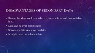 DISADVANTAGES OF SECONDARY DATA
• Researcher does not know where it is come from and how reliable
it is.
• Data can be over complicated
• Secondary data is always outdated
• It might have not relevant data
 