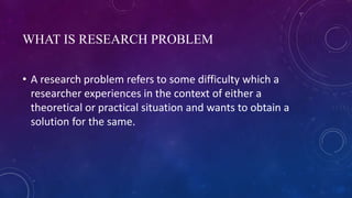 WHAT IS RESEARCH PROBLEM
• A research problem refers to some difficulty which a
researcher experiences in the context of either a
theoretical or practical situation and wants to obtain a
solution for the same.
 