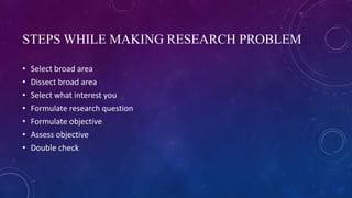 STEPS WHILE MAKING RESEARCH PROBLEM
• Select broad area
• Dissect broad area
• Select what interest you
• Formulate research question
• Formulate objective
• Assess objective
• Double check
 