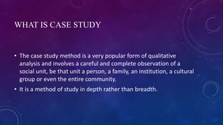WHAT IS CASE STUDY
• The case study method is a very popular form of qualitative
analysis and involves a careful and complete observation of a
social unit, be that unit a person, a family, an institution, a cultural
group or even the entire community.
• It is a method of study in depth rather than breadth.
 