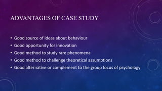 ADVANTAGES OF CASE STUDY
• Good source of ideas about behaviour
• Good opportunity for innovation
• Good method to study rare phenomena
• Good method to challenge theoretical assumptions
• Good alternative or complement to the group focus of psychology
 