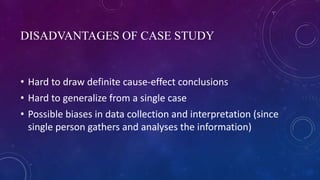 DISADVANTAGES OF CASE STUDY
• Hard to draw definite cause-effect conclusions
• Hard to generalize from a single case
• Possible biases in data collection and interpretation (since
single person gathers and analyses the information)
 