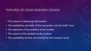 FEATURES OF GOOD RESEARCH DESIGN
• The means of obtaining information
• The availability and skills of the researcher and his staff, if any
• The objective of the problem to be studied
• The nature of the problem to be studied
• The availability of time and money for the research work
 