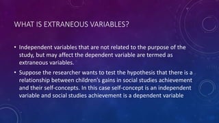 WHAT IS EXTRANEOUS VARIABLES?
• Independent variables that are not related to the purpose of the
study, but may affect the dependent variable are termed as
extraneous variables.
• Suppose the researcher wants to test the hypothesis that there is a
relationship between children’s gains in social studies achievement
and their self-concepts. In this case self-concept is an independent
variable and social studies achievement is a dependent variable
 