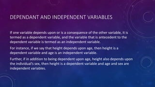 DEPENDANT AND INDEPENDENT VARIABLES
If one variable depends upon or is a consequence of the other variable, it is
termed as a dependent variable, and the variable that is antecedent to the
dependent variable is termed as an independent variable.
For instance, if we say that height depends upon age, then height is a
dependent variable and age is an independent variable.
Further, if in addition to being dependent upon age, height also depends upon
the individual’s sex, then height is a dependent variable and age and sex are
independent variables.
 