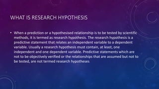 WHAT IS RESEARCH HYPOTHESIS
• When a prediction or a hypothesised relationship is to be tested by scientific
methods, it is termed as research hypothesis. The research hypothesis is a
predictive statement that relates an independent variable to a dependent
variable. Usually a research hypothesis must contain, at least, one
independent and one dependent variable. Predictive statements which are
not to be objectively verified or the relationships that are assumed but not to
be tested, are not termed research hypotheses
 