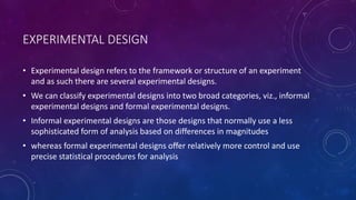 EXPERIMENTAL DESIGN
• Experimental design refers to the framework or structure of an experiment
and as such there are several experimental designs.
• We can classify experimental designs into two broad categories, viz., informal
experimental designs and formal experimental designs.
• Informal experimental designs are those designs that normally use a less
sophisticated form of analysis based on differences in magnitudes
• whereas formal experimental designs offer relatively more control and use
precise statistical procedures for analysis
 