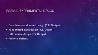 FORMAL EXPERIMENTAL DESIGN
• Completely randomized design (C.R. Design)
• Randomized block design (R.B. Design)
• Latin square design (L.S. Design)
• Factorial designs
 