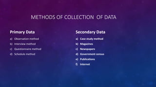 METHODS OF COLLECTION OF DATA
Primary Data
a) Observation method
b) Interview method
c) Questionnaire method
d) Schedule method
Secondary Data
a) Case study method
b) Magazines
c) Newspapers
d) Government census
e) Publications
f) Internet
 