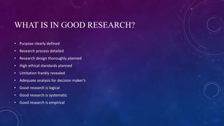 WHAT IS IN GOOD RESEARCH?
• Purpose clearly defined
• Research process detailed
• Research design thoroughly planned
• High ethical standards planned
• Limitation frankly revealed
• Adequate analysis for decision maker’s
• Good research is logical
• Good research is systematic
• Good research is empirical
 